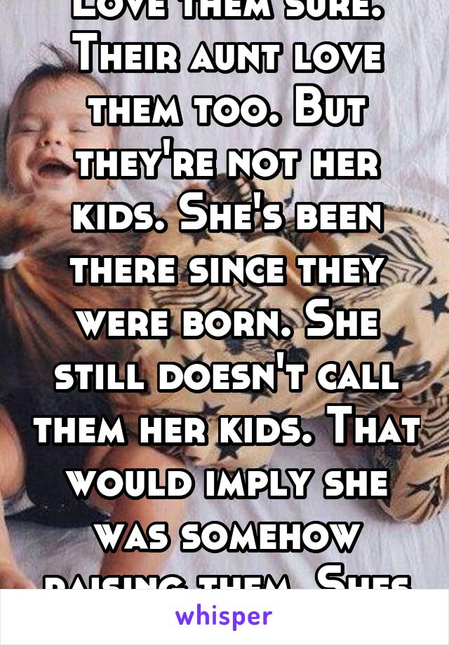 Love them sure. Their aunt love them too. But they're not her kids. She's been there since they were born. She still doesn't call them her kids. That would imply she was somehow raising them. Shes not