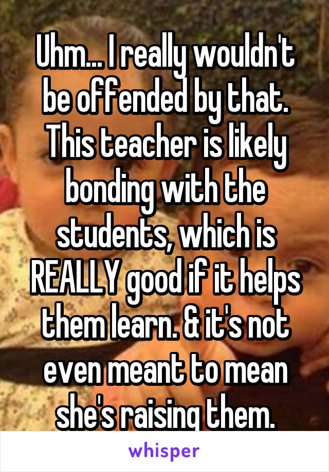 Uhm... I really wouldn't be offended by that. This teacher is likely bonding with the students, which is REALLY good if it helps them learn. & it's not even meant to mean she's raising them.