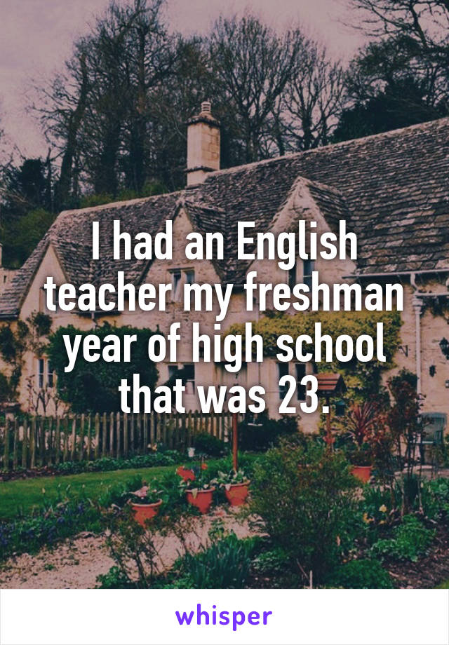 I had an English teacher my freshman year of high school that was 23.