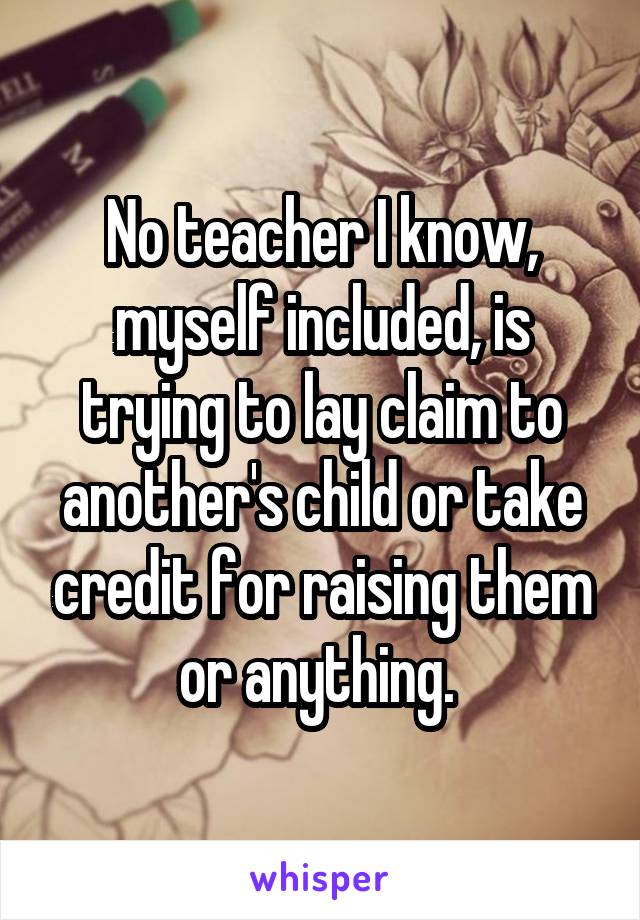 No teacher I know, myself included, is trying to lay claim to another's child or take credit for raising them or anything. 