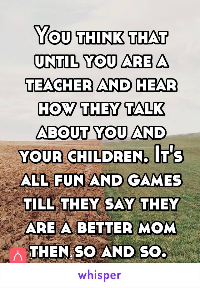 You think that until you are a teacher and hear how they talk about you and your children. It's all fun and games till they say they are a better mom then so and so. 