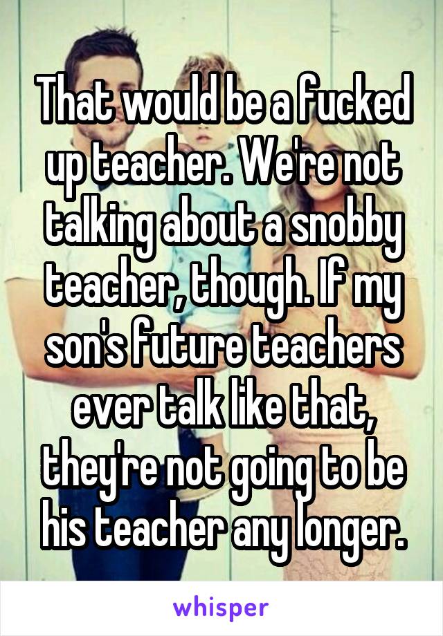 That would be a fucked up teacher. We're not talking about a snobby teacher, though. If my son's future teachers ever talk like that, they're not going to be his teacher any longer.