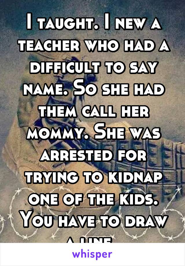 I taught. I new a teacher who had a difficult to say name. So she had them call her mommy. She was arrested for trying to kidnap one of the kids. You have to draw a line. 