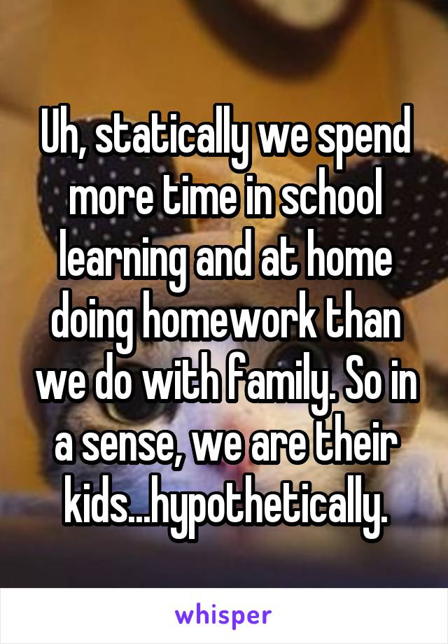 Uh, statically we spend more time in school learning and at home doing homework than we do with family. So in a sense, we are their kids...hypothetically.