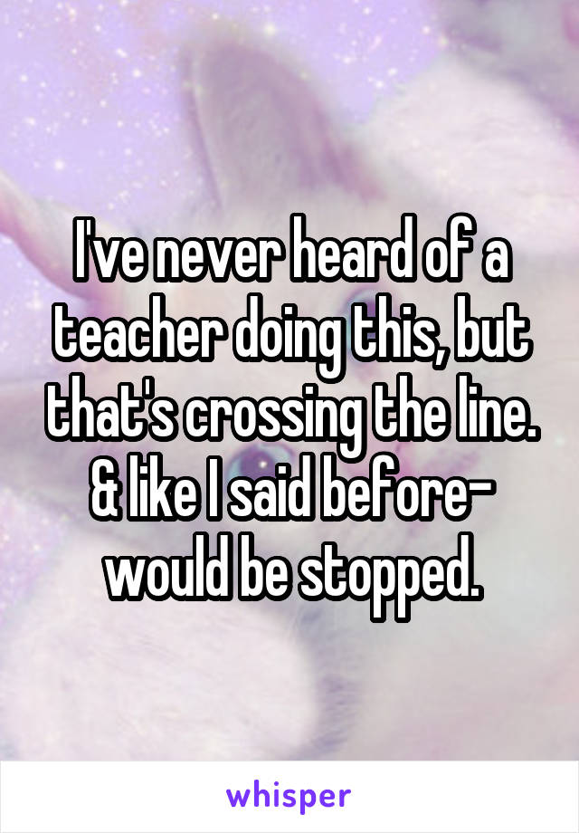 I've never heard of a teacher doing this, but that's crossing the line. & like I said before- would be stopped.