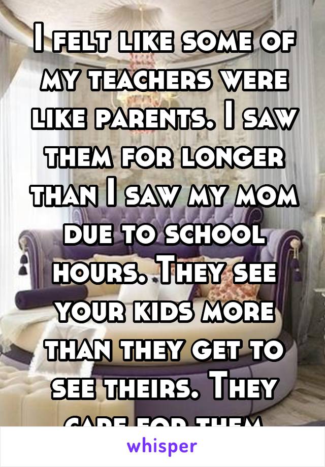 I felt like some of my teachers were like parents. I saw them for longer than I saw my mom due to school hours. They see your kids more than they get to see theirs. They care for them