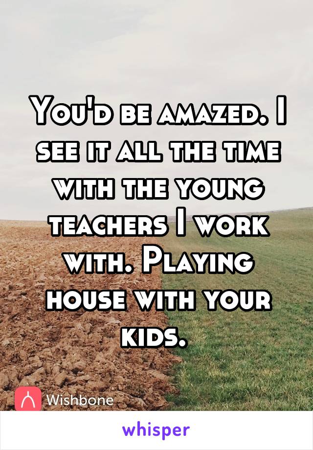 You'd be amazed. I see it all the time with the young teachers I work with. Playing house with your kids. 