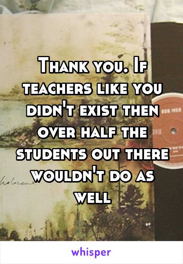 Thank you. If teachers like you didn't exist then over half the students out there wouldn't do as well