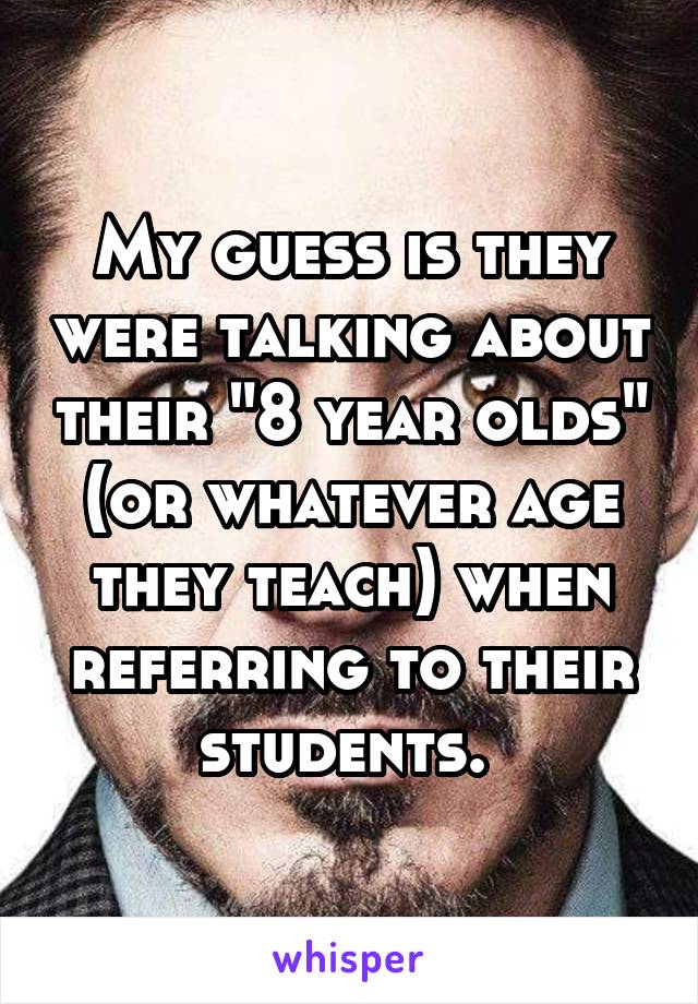 My guess is they were talking about their "8 year olds" (or whatever age they teach) when referring to their students. 