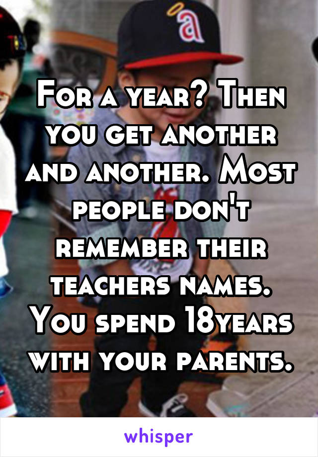 For a year? Then you get another and another. Most people don't remember their teachers names. You spend 18years with your parents.