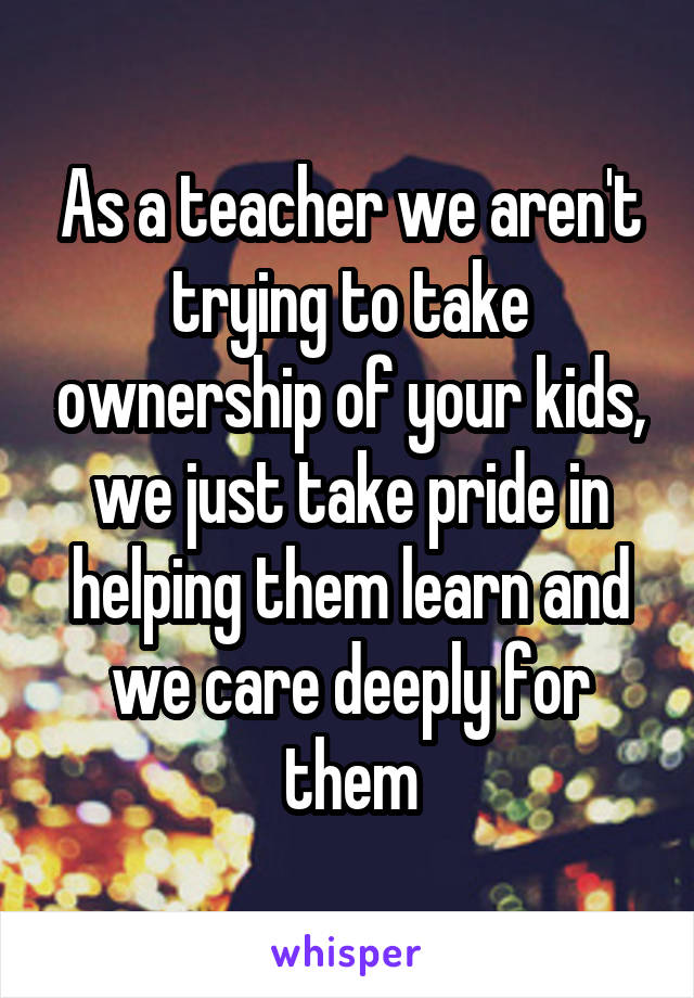 As a teacher we aren't trying to take ownership of your kids, we just take pride in helping them learn and we care deeply for them