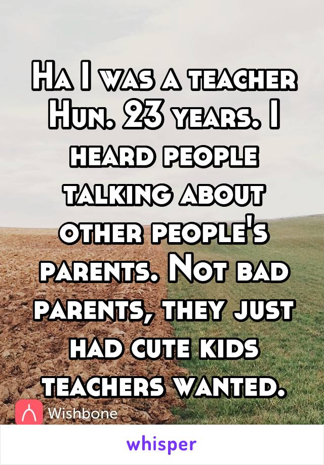 Ha I was a teacher Hun. 23 years. I heard people talking about other people's parents. Not bad parents, they just had cute kids teachers wanted.