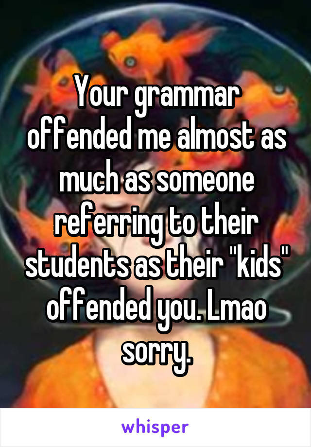 Your grammar offended me almost as much as someone referring to their students as their "kids" offended you. Lmao sorry.