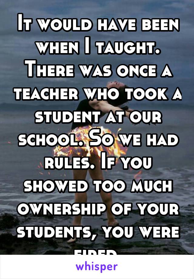 It would have been when I taught. There was once a teacher who took a student at our school. So we had rules. If you showed too much ownership of your students, you were fired.