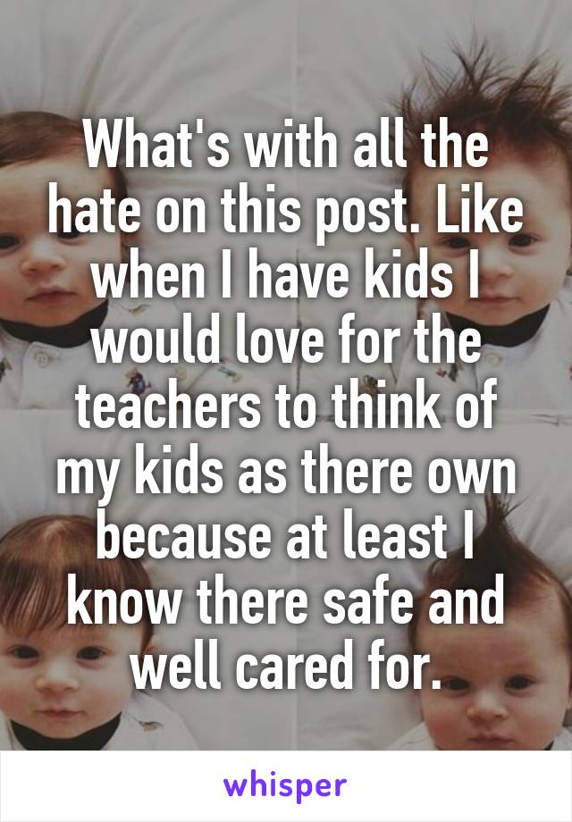 What's with all the hate on this post. Like when I have kids I would love for the teachers to think of my kids as there own because at least I know there safe and well cared for.