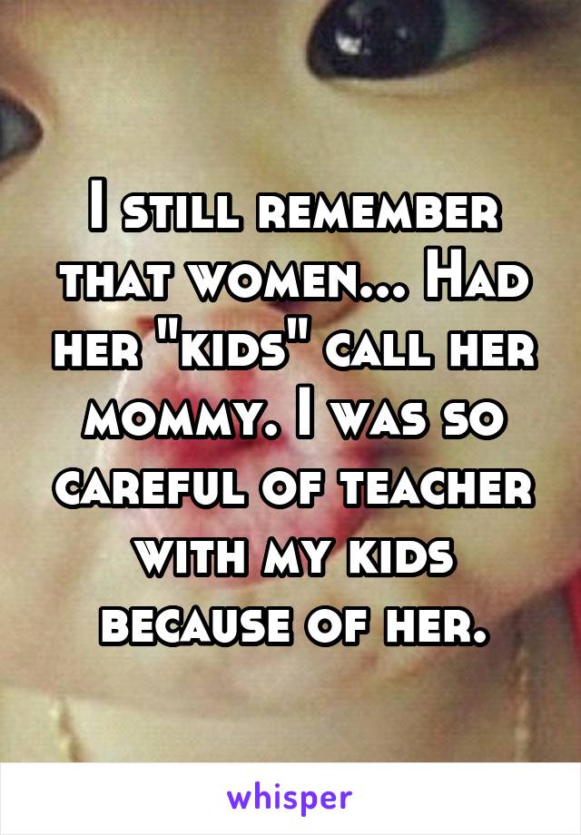 I still remember that women... Had her "kids" call her mommy. I was so careful of teacher with my kids because of her.