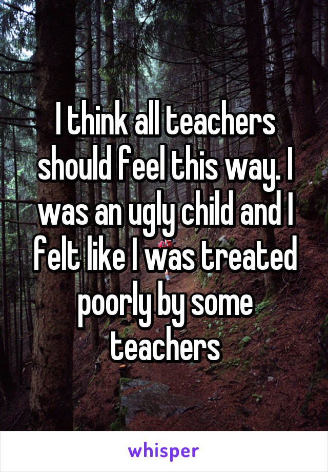 I think all teachers should feel this way. I was an ugly child and I felt like I was treated poorly by some teachers