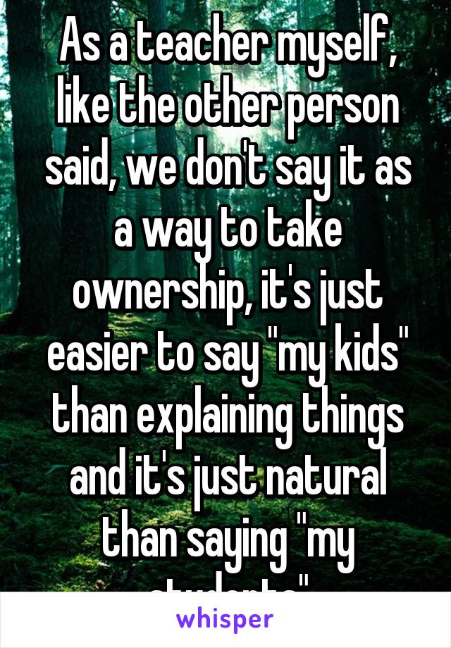 As a teacher myself, like the other person said, we don't say it as a way to take ownership, it's just easier to say "my kids" than explaining things and it's just natural than saying "my students"