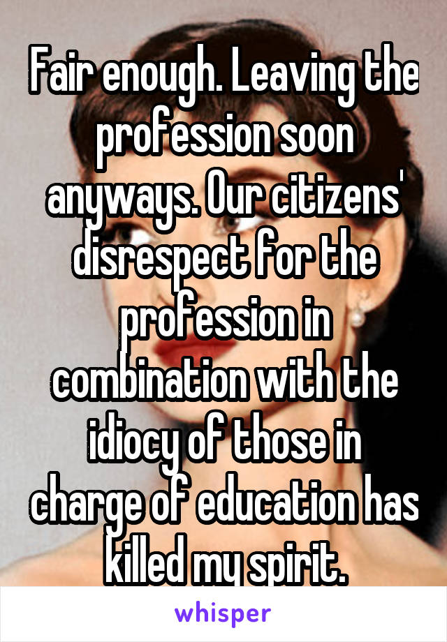 Fair enough. Leaving the profession soon anyways. Our citizens' disrespect for the profession in combination with the idiocy of those in charge of education has killed my spirit.