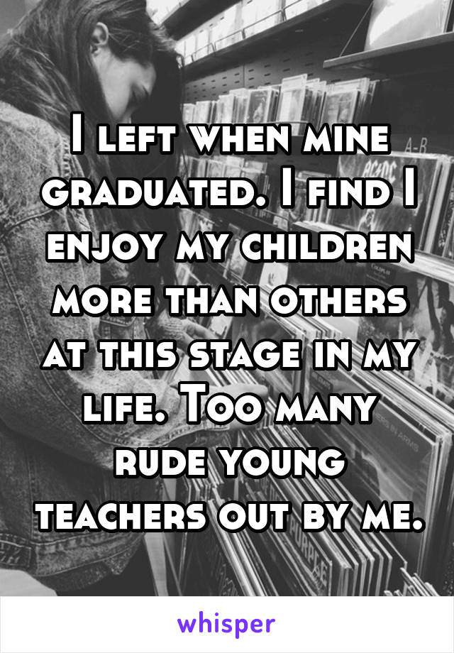 I left when mine graduated. I find I enjoy my children more than others at this stage in my life. Too many rude young teachers out by me.