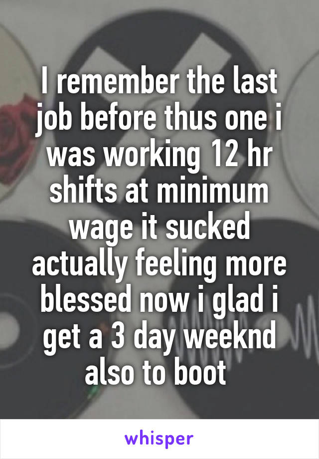 I remember the last job before thus one i was working 12 hr shifts at minimum wage it sucked actually feeling more blessed now i glad i get a 3 day weeknd also to boot 