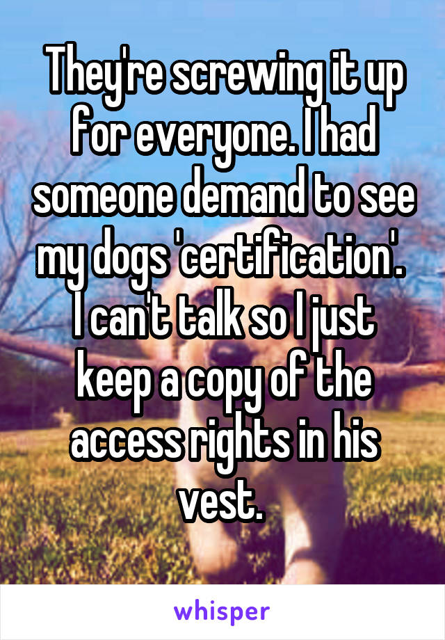 They're screwing it up for everyone. I had someone demand to see my dogs 'certification'. 
I can't talk so I just keep a copy of the access rights in his vest. 

