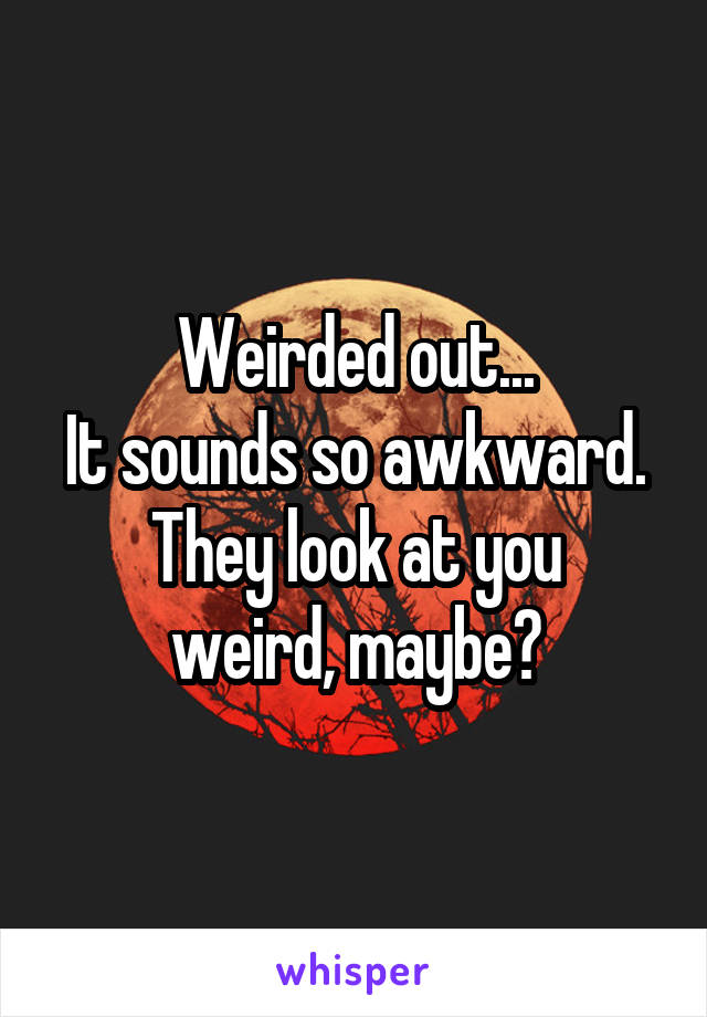 Weirded out...
It sounds so awkward.
They look at you weird, maybe?