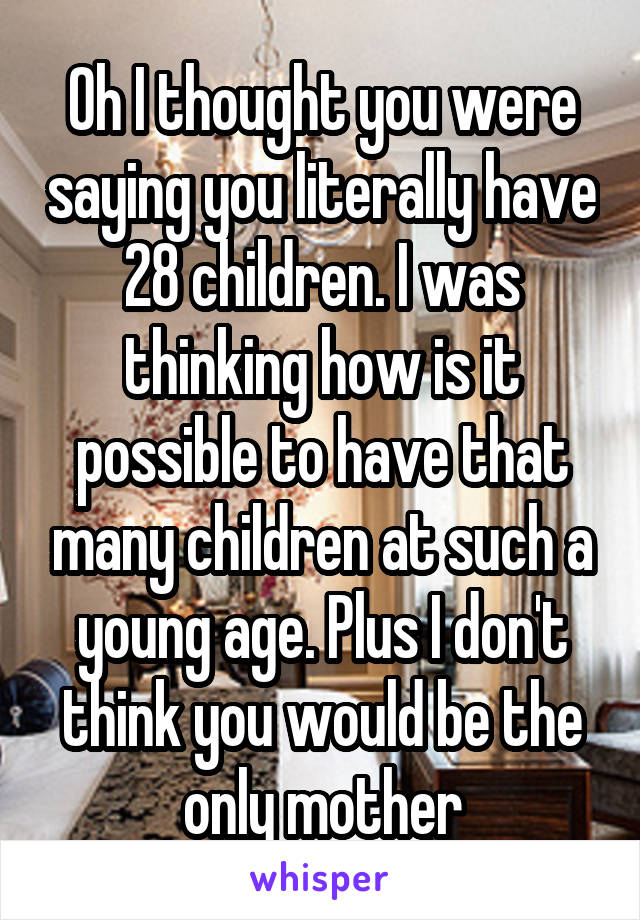 Oh I thought you were saying you literally have 28 children. I was thinking how is it possible to have that many children at such a young age. Plus I don't think you would be the only mother