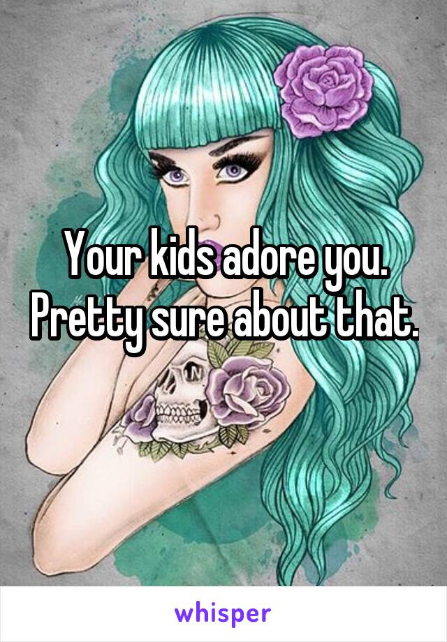 Your kids adore you. Pretty sure about that. 