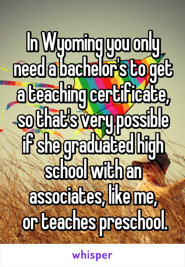 In Wyoming you only need a bachelor's to get a teaching certificate, so that's very possible if she graduated high school with an associates, like me,
 or teaches preschool.