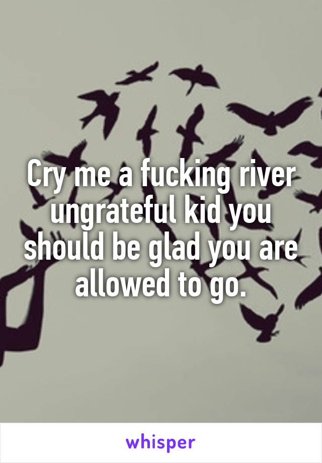 Cry me a fucking river ungrateful kid you should be glad you are allowed to go.