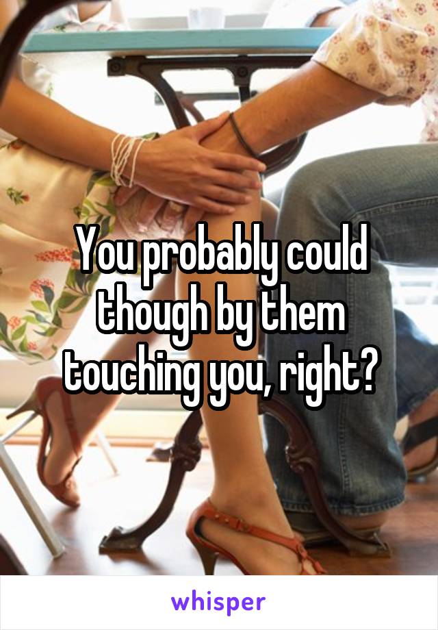 You probably could though by them touching you, right?