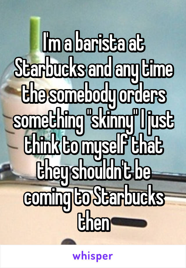 I'm a barista at Starbucks and any time the somebody orders something "skinny" I just think to myself that they shouldn't be coming to Starbucks then
