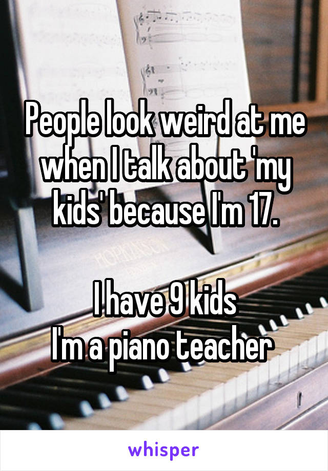 People look weird at me when I talk about 'my kids' because I'm 17.

I have 9 kids
I'm a piano teacher 