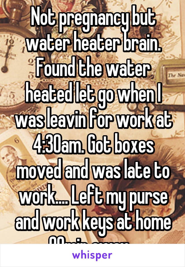 Not pregnancy but water heater brain. Found the water heated let go when I was leavin for work at 4:30am. Got boxes moved and was late to work.... Left my purse and work keys at home 90min away...