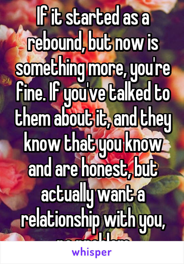 If it started as a rebound, but now is something more, you're fine. If you've talked to them about it, and they know that you know and are honest, but actually want a relationship with you, no problem
