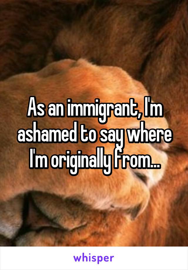 As an immigrant, I'm ashamed to say where I'm originally from...