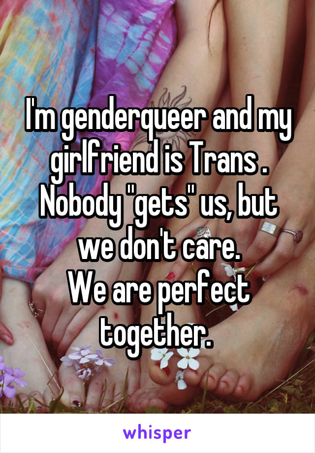I'm genderqueer and my girlfriend is Trans . Nobody "gets" us, but we don't care.
We are perfect together. 