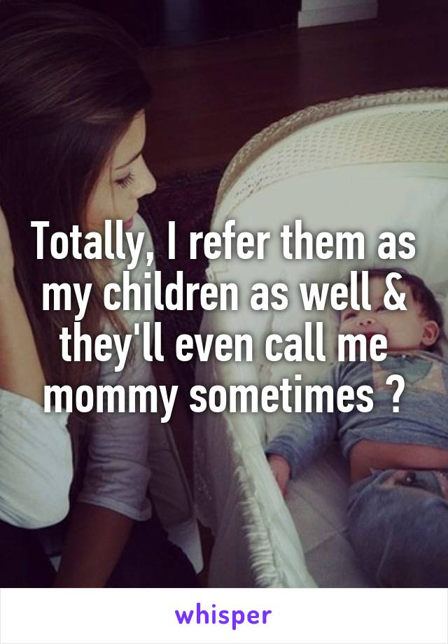 Totally, I refer them as my children as well & they'll even call me mommy sometimes 😂