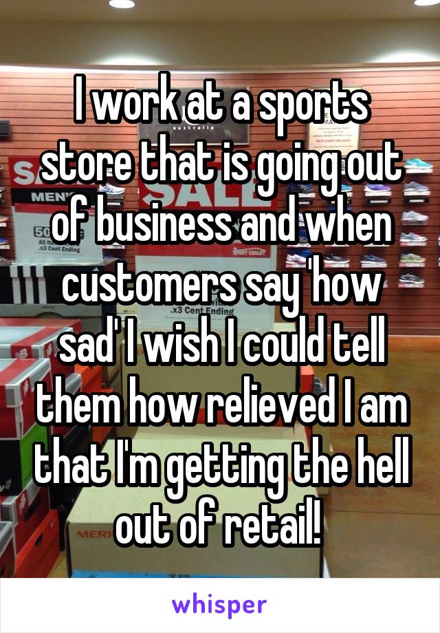 I work at a sports store that is going out of business and when customers say 'how sad' I wish I could tell them how relieved I am that I'm getting the hell out of retail! 