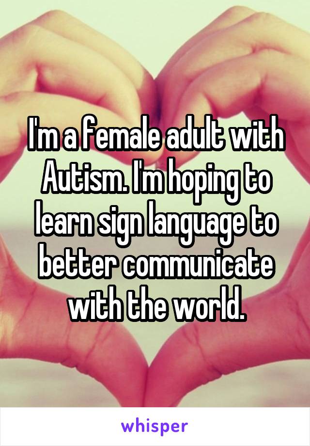 I'm a female adult with Autism. I'm hoping to learn sign language to better communicate with the world.
