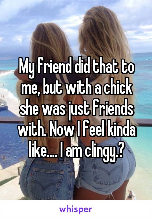 My friend did that to me, but with a chick she was just friends with. Now I feel kinda like.... I am clingy.😩