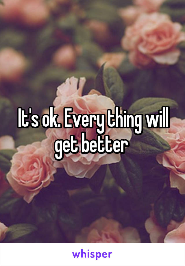 It's ok. Every thing will get better 