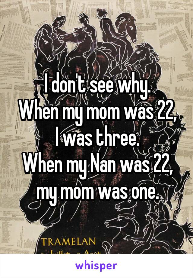 I don't see why.
When my mom was 22, I was three.
When my Nan was 22, my mom was one.