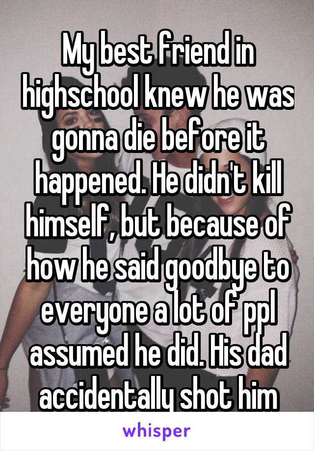 My best friend in highschool knew he was gonna die before it happened. He didn't kill himself, but because of how he said goodbye to everyone a lot of ppl assumed he did. His dad accidentally shot him