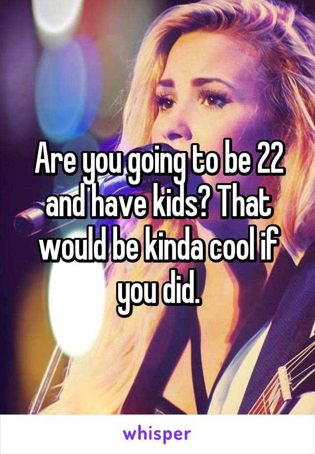 Are you going to be 22 and have kids? That would be kinda cool if you did.