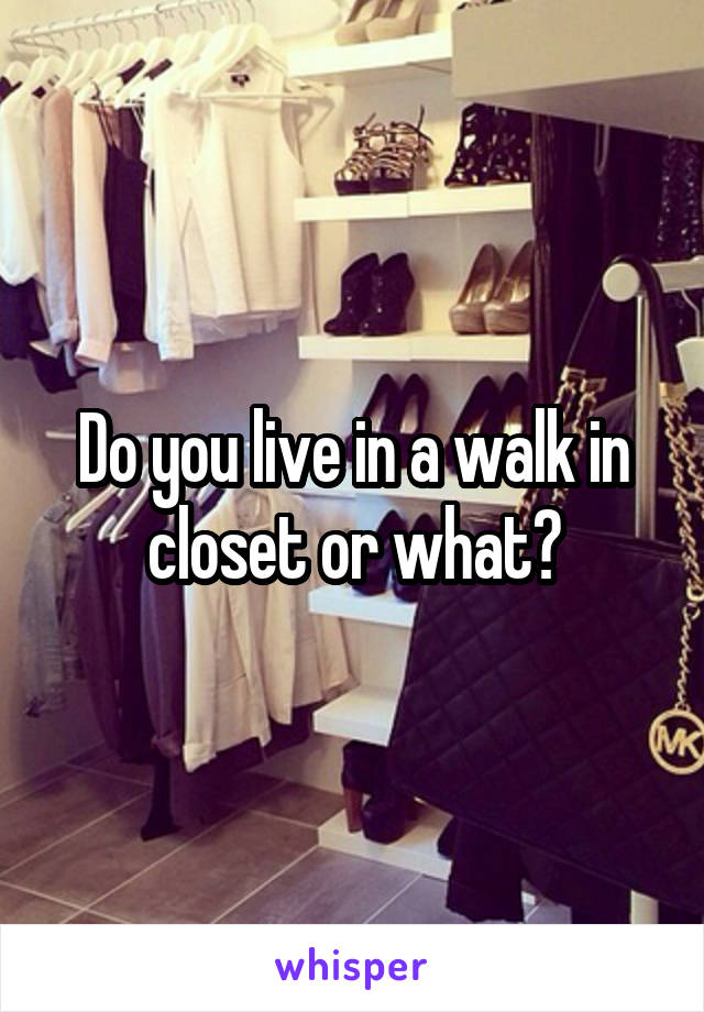 Do you live in a walk in closet or what?