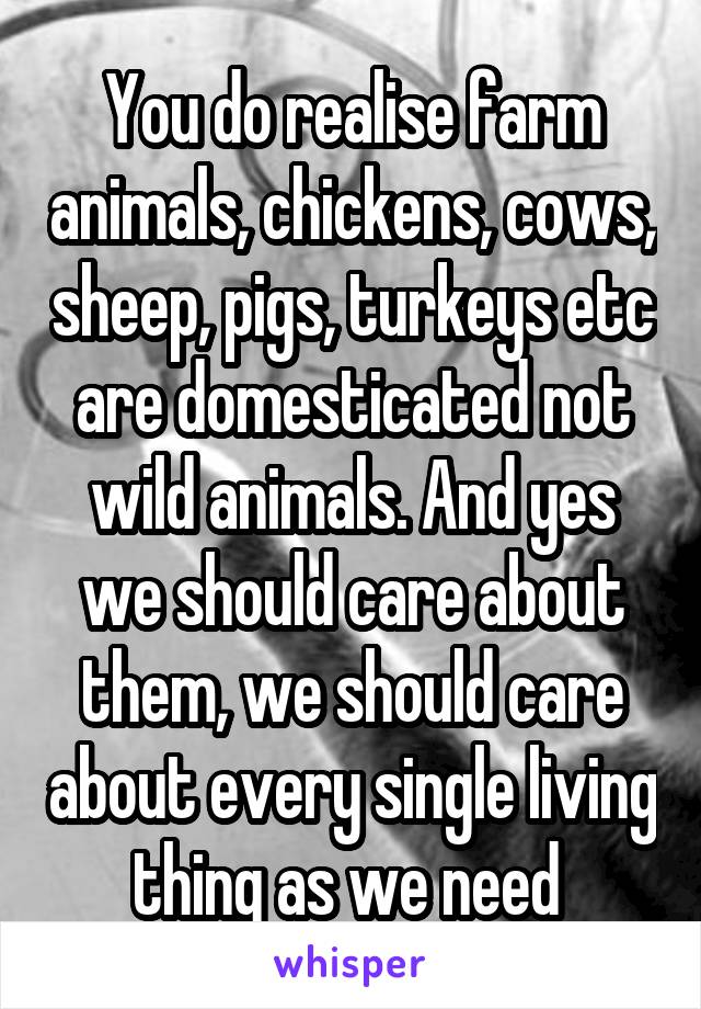 You do realise farm animals, chickens, cows, sheep, pigs, turkeys etc are domesticated not wild animals. And yes we should care about them, we should care about every single living thing as we need 