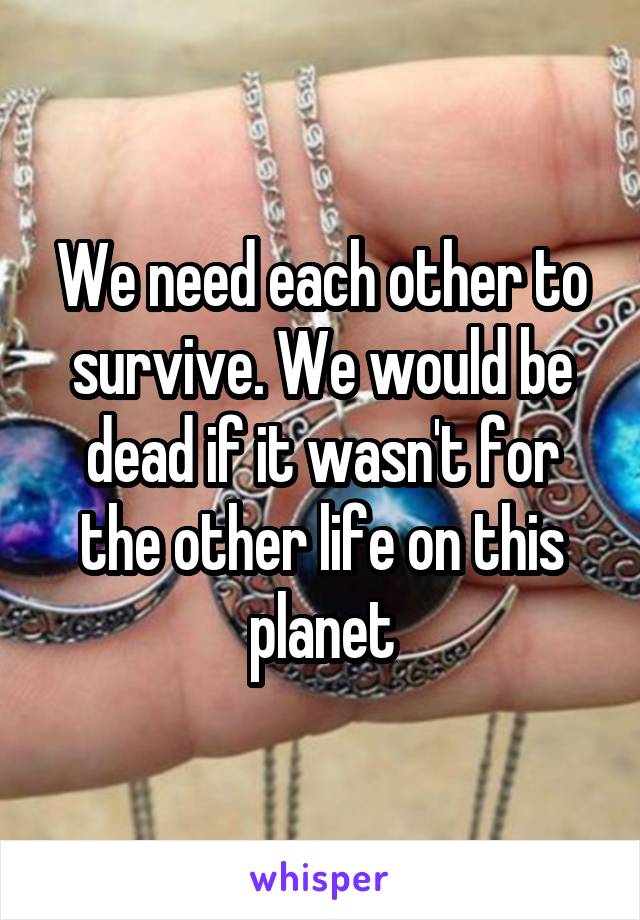 We need each other to survive. We would be dead if it wasn't for the other life on this planet