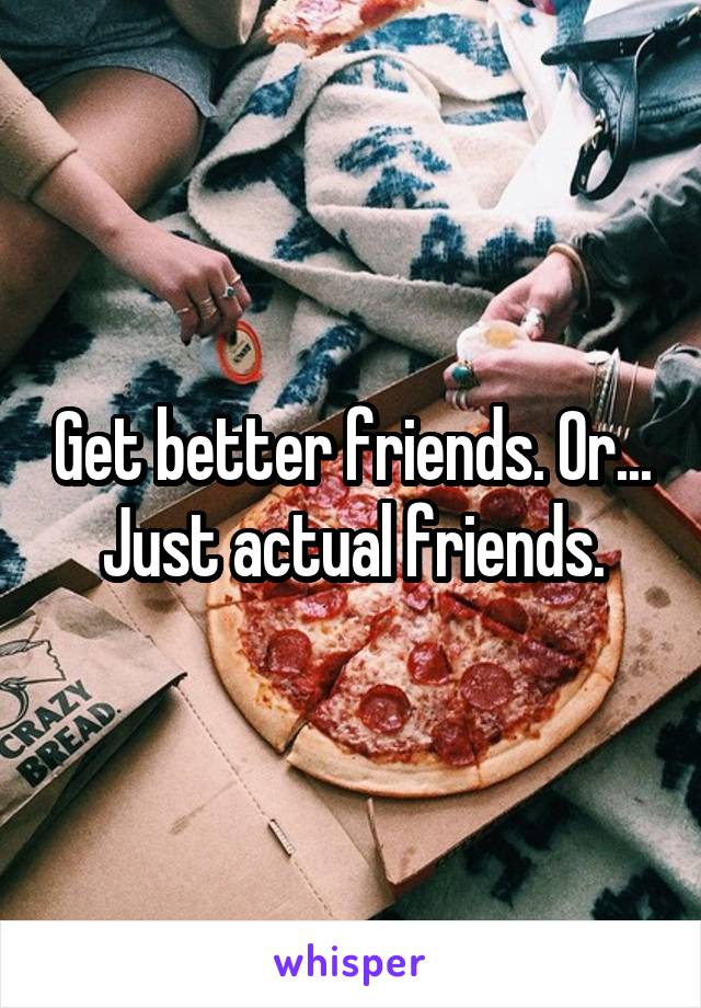 Get better friends. Or... Just actual friends.